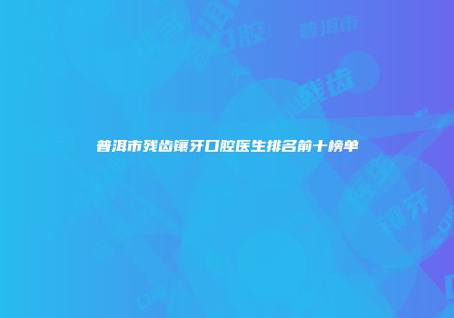 普洱市残齿镶牙口腔医生排名前十榜单