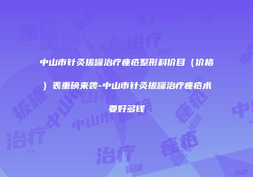 中山市针灸拔罐治疗痤疮整形科价目（价格）表重磅来袭-中山市针灸拔罐治疗痤疮术要好多钱