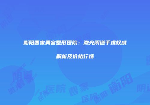 衡阳曹家美容整形医院：激光阴道手术权威解析及价格行情