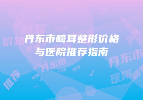 丹东市畸耳整形价格与医院推荐指南