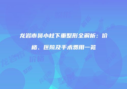 龙岩市鼻小柱下垂整形全解析：价格、医院及手术费用一览
