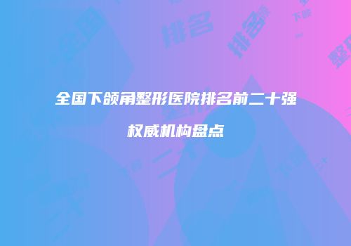 全国下颌角整形医院排名前二十强权威机构盘点