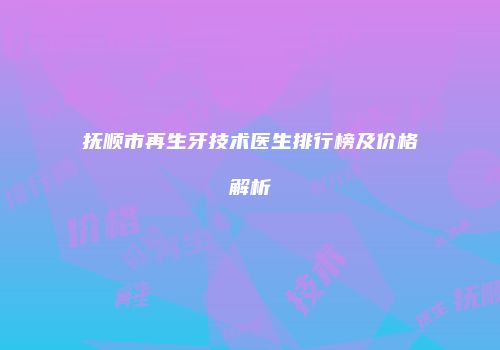 抚顺市再生牙技术医生排行榜及价格解析