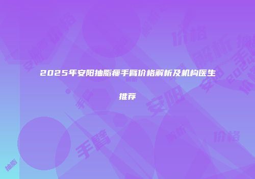2025年安阳抽脂瘦手臂价格解析及机构医生推荐