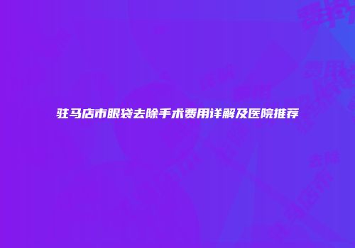 驻马店市眼袋去除手术费用详解及医院推荐