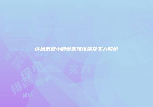 许昌市缩小颧骨医院排名及实力解析
