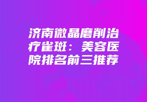 济南微晶磨削治疗雀斑：美容医院排名前三推荐