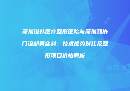 深圳港韩医疗整形医院与深圳和协门诊部美容科：技术优势对比及整形项目价格解析