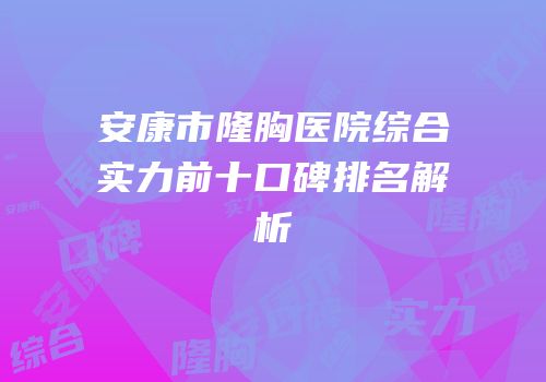 安康市隆胸医院综合实力前十口碑排名解析