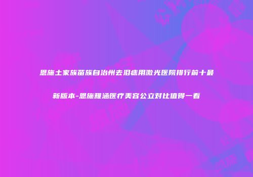 恩施土家族苗族自治州去泪痣用激光医院排行前十最新版本-恩施雅涵医疗美容公立对比值得一看