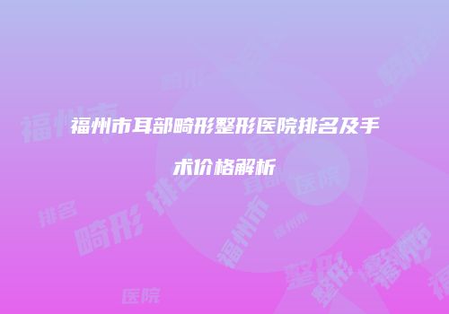 福州市耳部畸形整形医院排名及手术价格解析