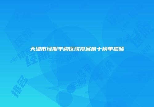 天津市经期丰胸医院排名前十榜单揭晓