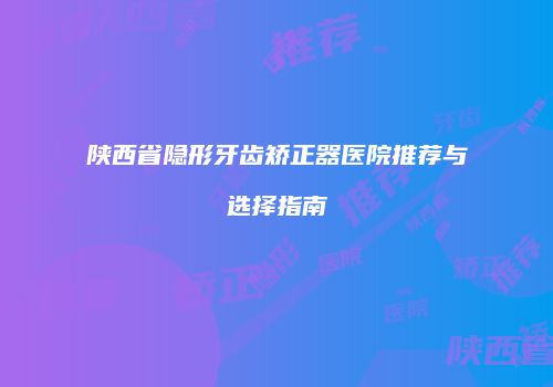 陕西省隐形牙齿矫正器医院推荐与选择指南