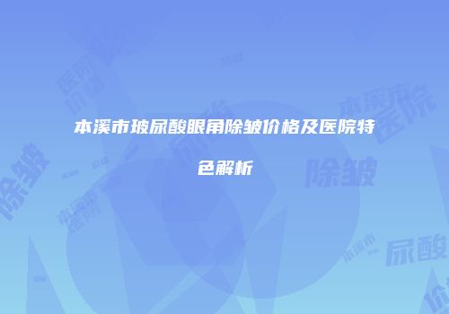 本溪市玻尿酸眼角除皱价格及医院特色解析