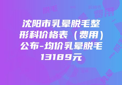 沈阳市乳晕脱毛整形科价格表（费用）公布-均价乳晕脱毛13189元