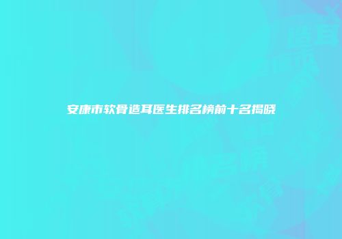 安康市软骨造耳医生排名榜前十名揭晓