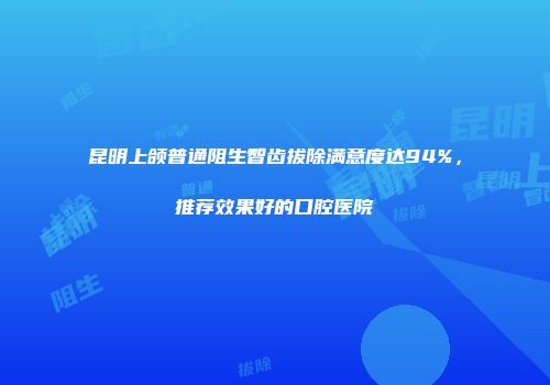 昆明上颌普通阻生智齿拔除满意度达94%，推荐效果好的口腔医院