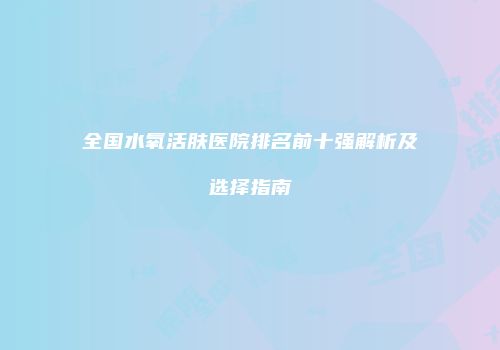 全国水氧活肤医院排名前十强解析及选择指南