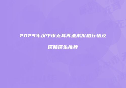 2025年汉中市无耳再造术价格行情及医院医生推荐