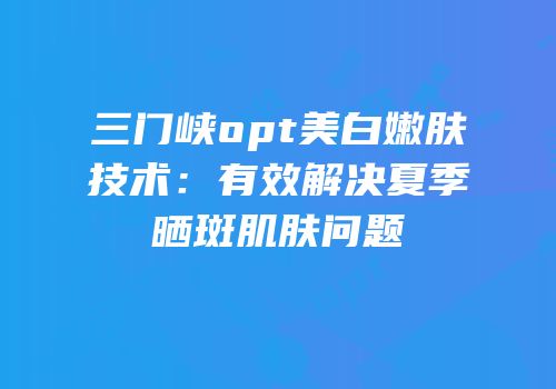 三门峡opt美白嫩肤技术：有效解决夏季晒斑肌肤问题