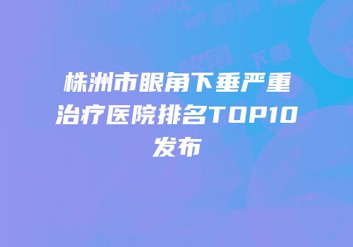 株洲市眼角下垂严重治疗医院排名TOP10发布
