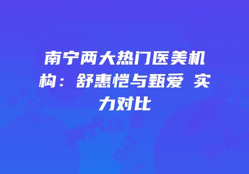 南宁两大热门医美机构：舒惠恺与甄爱媄实力对比