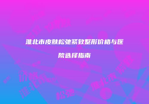淮北市皮肤松弛紧致整形价格与医院选择指南