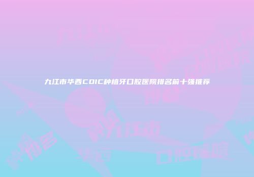九江市华西CDIC种植牙口腔医院排名前十强推荐