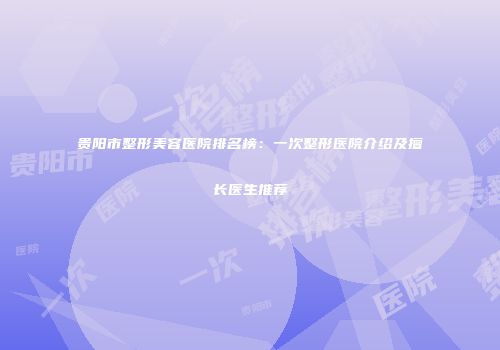 贵阳市整形美容医院排名榜：一次整形医院介绍及擅长医生推荐