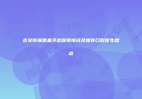 吉安市深覆盖牙齿医院排名及推荐口腔医生盘点