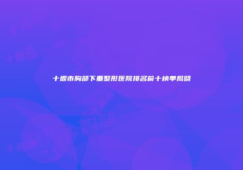 十堰市胸部下垂整形医院排名前十榜单揭晓