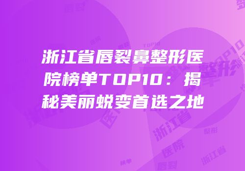 浙江省唇裂鼻整形医院榜单TOP10：揭秘美丽蜕变首选之地