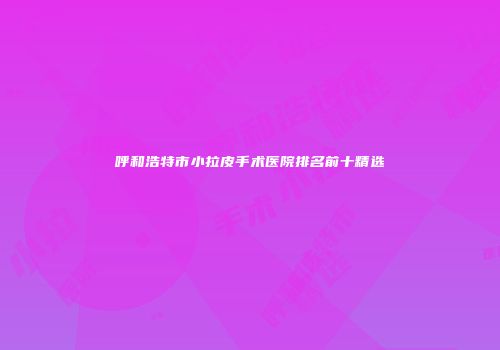 呼和浩特市小拉皮手术医院排名前十精选