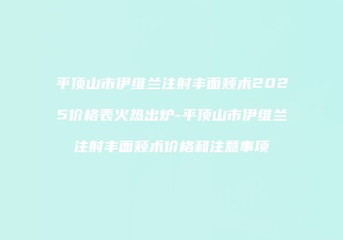 平顶山市伊维兰注射丰面颊术2025价格表火热出炉-平顶山市伊维兰注射丰面颊术价格和注意事项