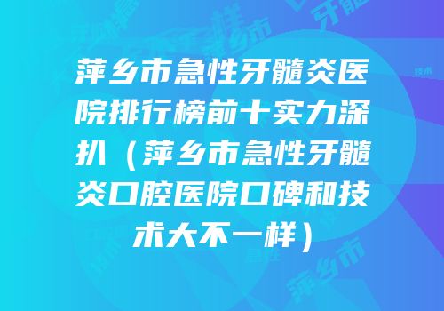 萍乡市急性牙髓炎医院排行榜前十实力深扒（萍乡市急性牙髓炎口腔医院口碑和技术大不一样）