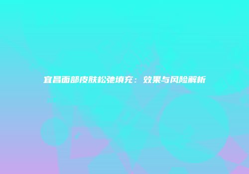宜昌面部皮肤松弛填充：效果与风险解析