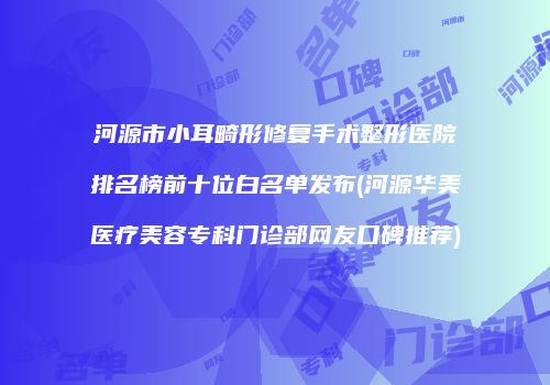 河源市小耳畸形修复手术整形医院排名榜前十位白名单发布(河源华美医疗美容专科门诊部网友口碑推荐)