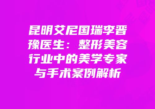 昆明艾尼国瑞李晋豫医生：整形美容行业中的美学专家与手术案例解析