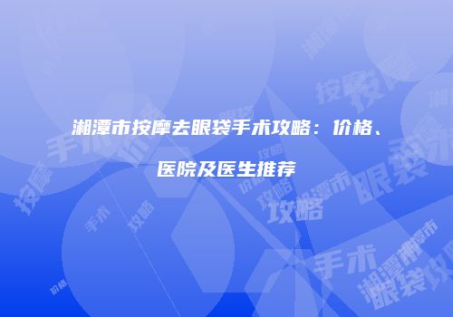 湘潭市按摩去眼袋手术攻略：价格、医院及医生推荐