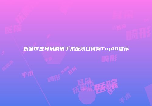 抚顺市左耳朵畸形手术医院口碑榜Top10推荐