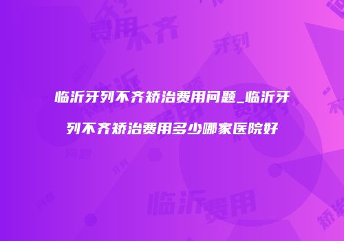 临沂牙列不齐矫治费用问题_临沂牙列不齐矫治费用多少哪家医院好