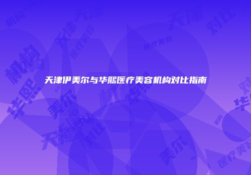 天津伊美尔与华熙医疗美容机构对比指南