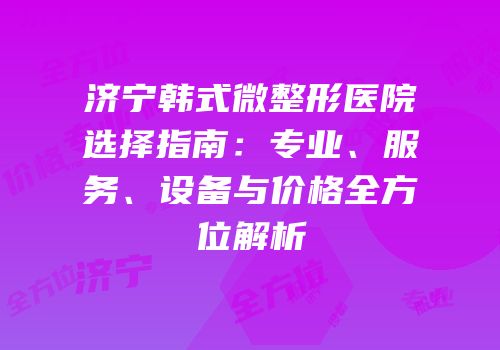 济宁韩式微整形医院选择指南：专业、服务、设备与价格全方位解析