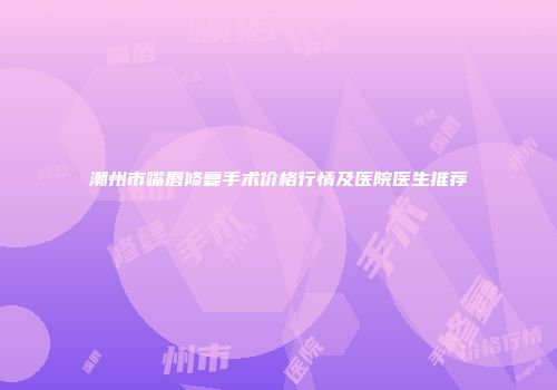 潮州市嘴唇修复手术价格行情及医院医生推荐