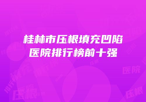 桂林市压根填充凹陷医院排行榜前十强