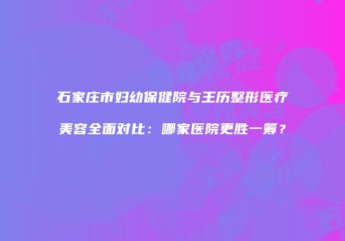 石家庄市妇幼保健院与王历整形医疗美容全面对比：哪家医院更胜一筹？