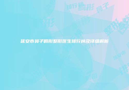 延安市鼻子畸形整形医生排行榜及详细解析