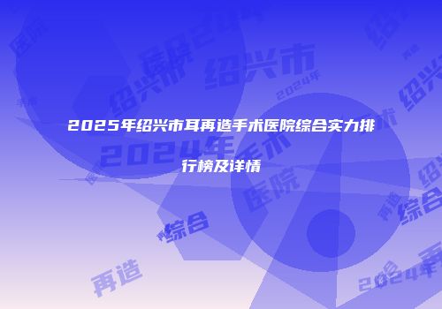 2025年绍兴市耳再造手术医院综合实力排行榜及详情