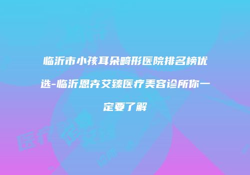 临沂市小孩耳朵畸形医院排名榜优选-临沂恩卉艾臻医疗美容诊所你一定要了解