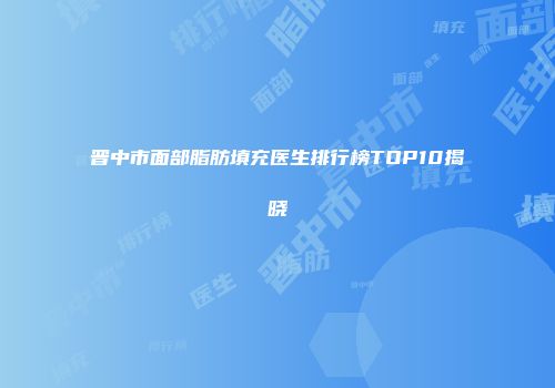 晋中市面部脂肪填充医生排行榜TOP10揭晓